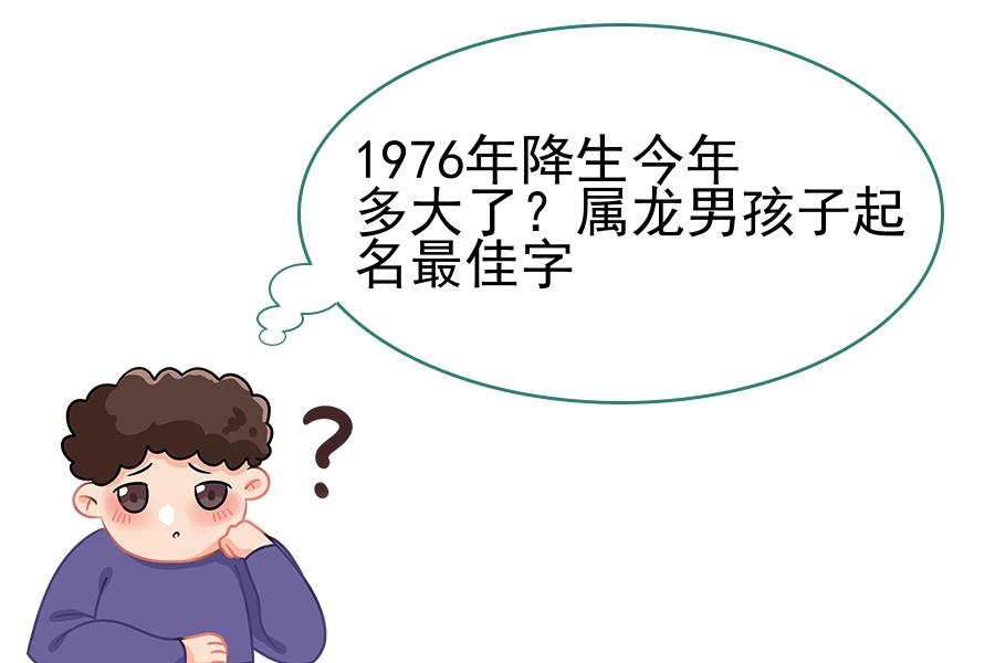 1976年降生今年多大了？属龙男孩子起名最佳字