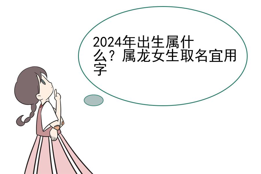 2024年出生属什么？属龙女生取名宜用字