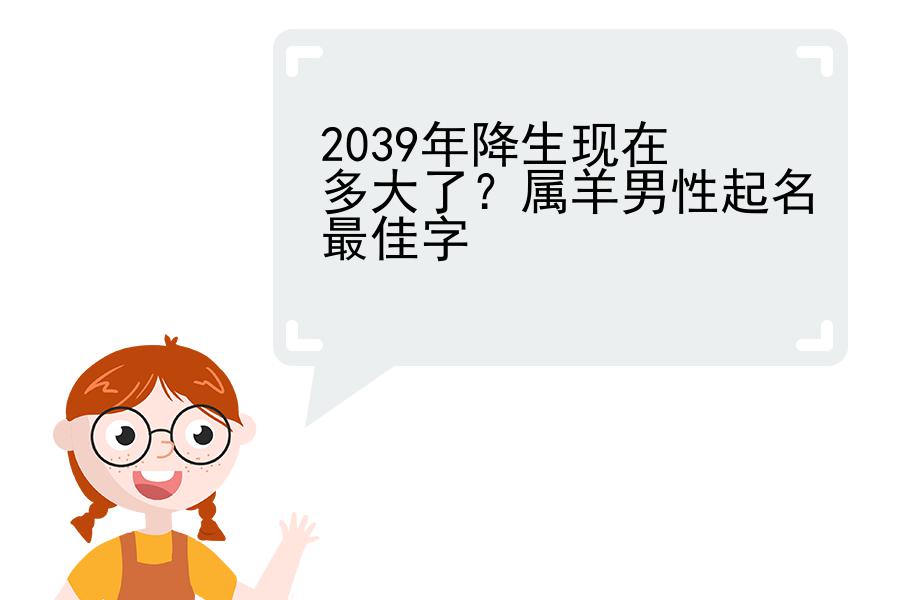 2039年降生现在多大了？属羊男性起名最佳字